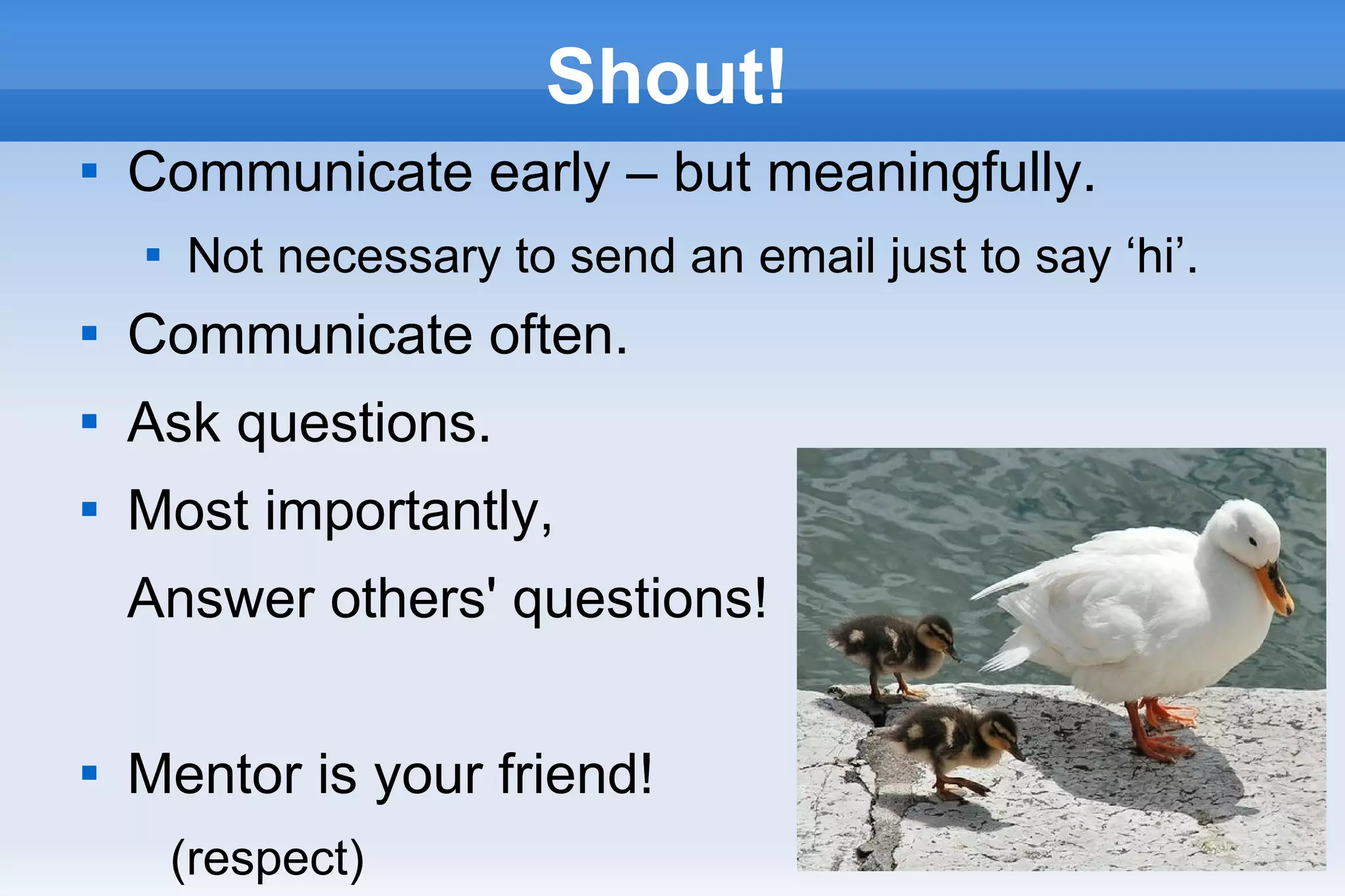 28
Shout!

Communicate early – but meaningfully.

Not necessary to send an email just to say ‘hi’.

Communicate often.

Ask questions.

Most importantly,
Answer others' questions!

Mentor is your friend!
(respect)
 