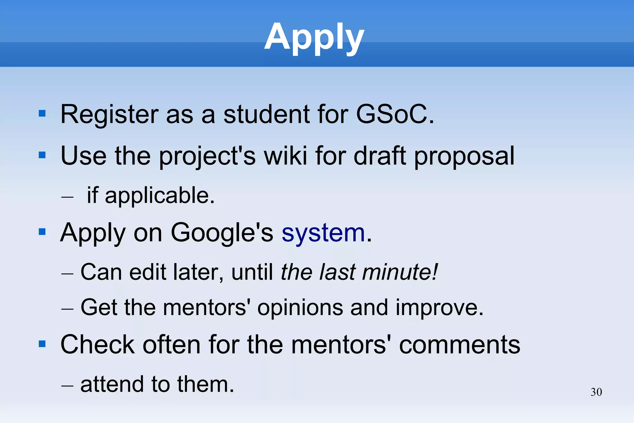 30
Apply

Register as a student for GSoC.

Use the project's wiki for draft proposal
– if applicable.

Apply on Google's system.
– Can edit later, until the last minute!
– Get the mentors' opinions and improve.

Check often for the mentors' comments
– attend to them.
 