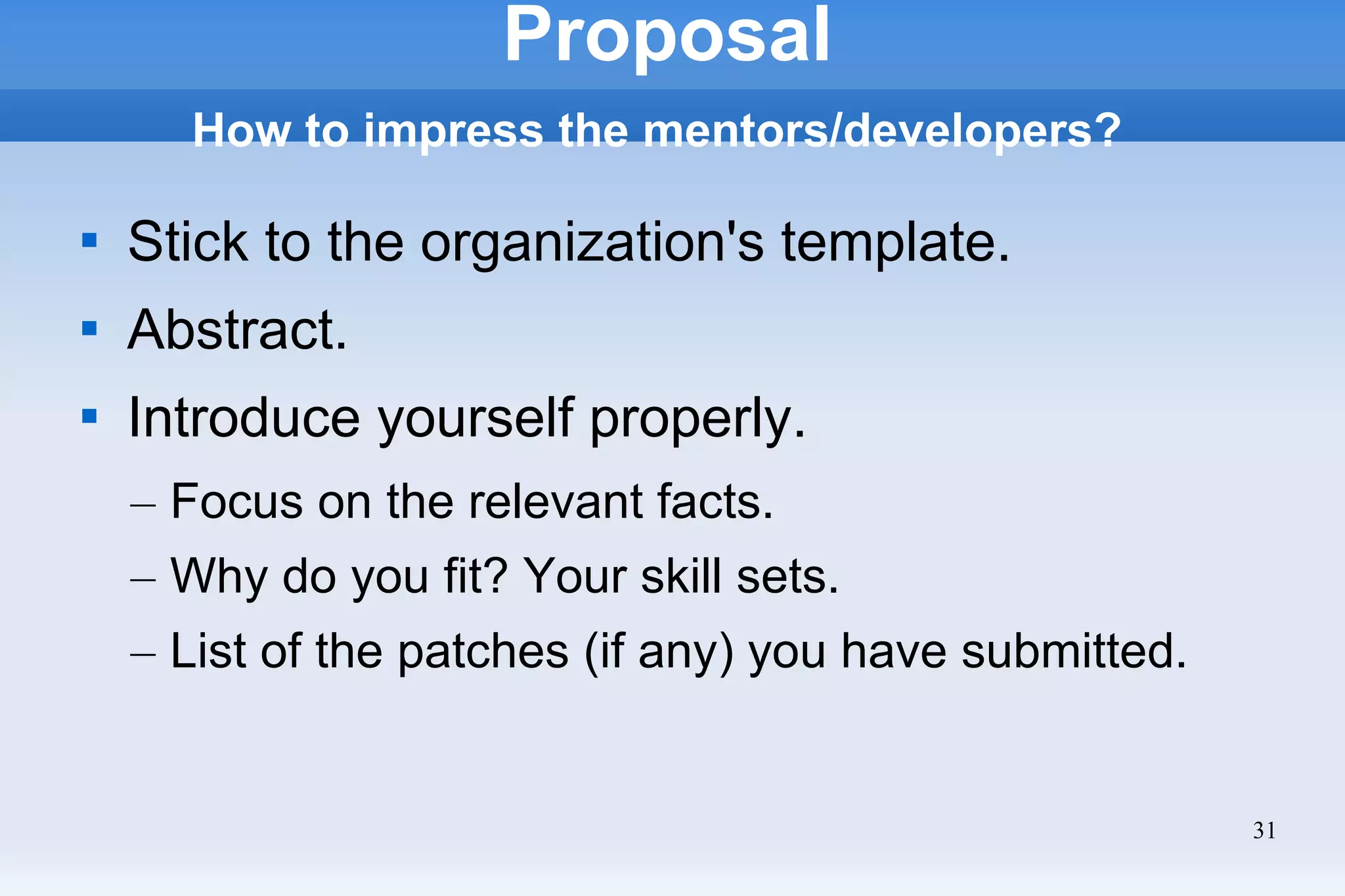 31
Proposal
How to impress the mentors/developers?

Stick to the organization's template.

Abstract.

Introduce yourself properly.
– Focus on the relevant facts.
– Why do you fit? Your skill sets.
– List of the patches (if any) you have submitted.
 