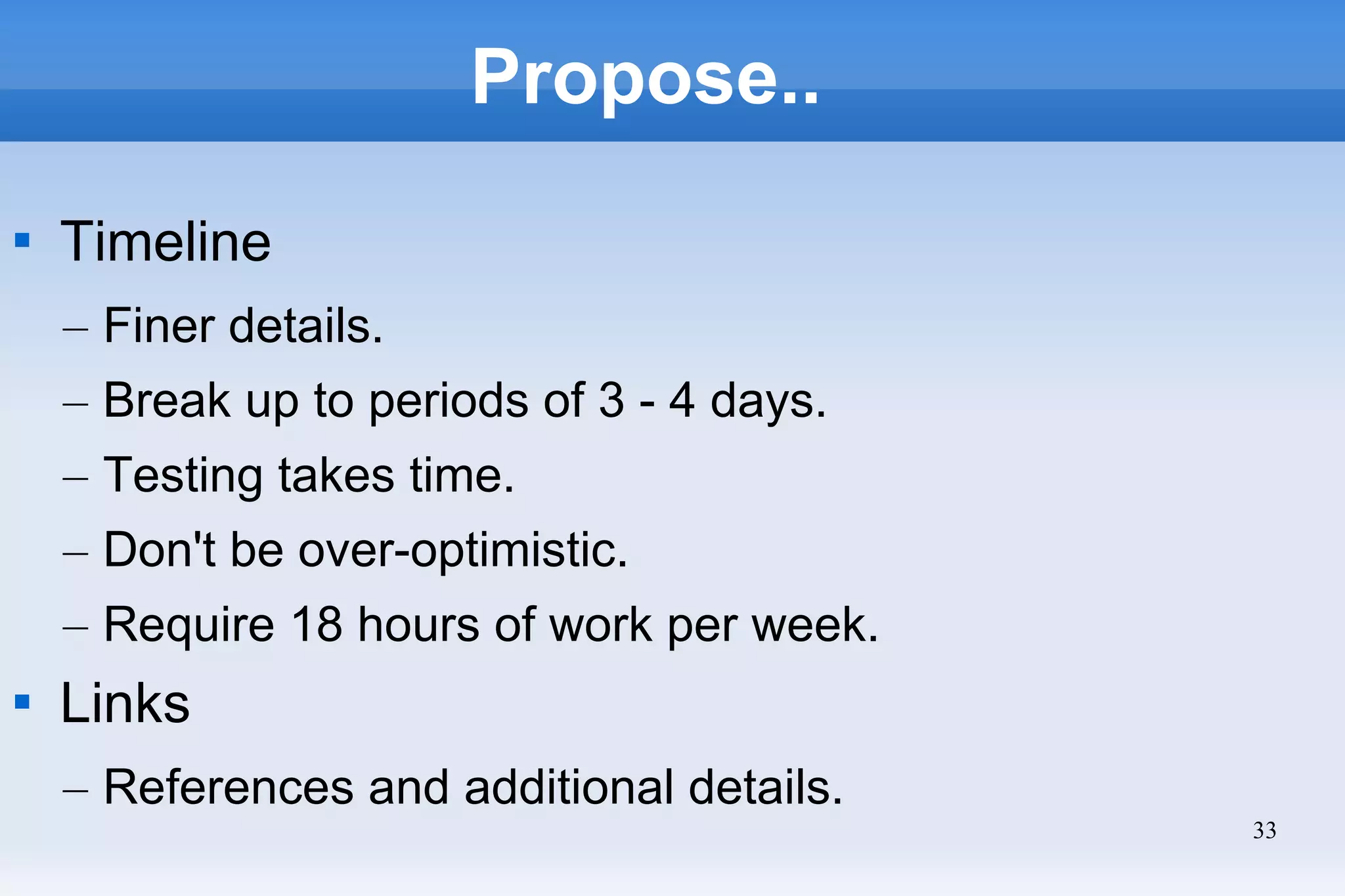33
Propose..

Timeline
– Finer details.
– Break up to periods of 3 - 4 days.
– Testing takes time.
– Don't be over-optimistic.
– Require 18 hours of work per week.

Links
– References and additional details.
 