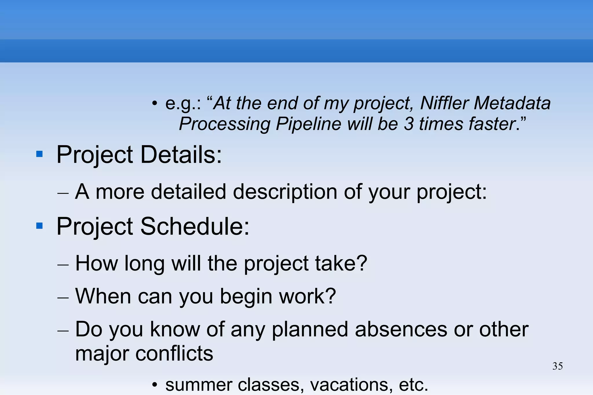35
• e.g.: “At the end of my project, Niffler Metadata
Processing Pipeline will be 3 times faster.”

Project Details:
– A more detailed description of your project:

Project Schedule:
– How long will the project take?
– When can you begin work?
– Do you know of any planned absences or other
major conflicts
• summer classes, vacations, etc.
 