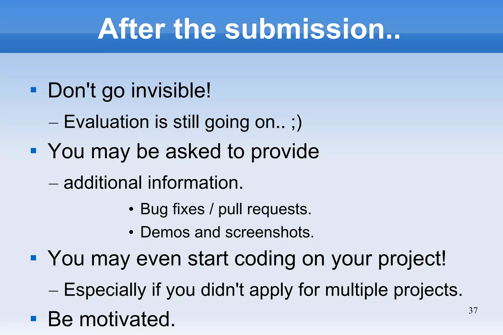 37
After the submission..

Don't go invisible!
– Evaluation is still going on.. ;)

You may be asked to provide
– additional information.
• Bug fixes / pull requests.
• Demos and screenshots.

You may even start coding on your project!
– Especially if you didn't apply for multiple projects.

Be motivated.
 
