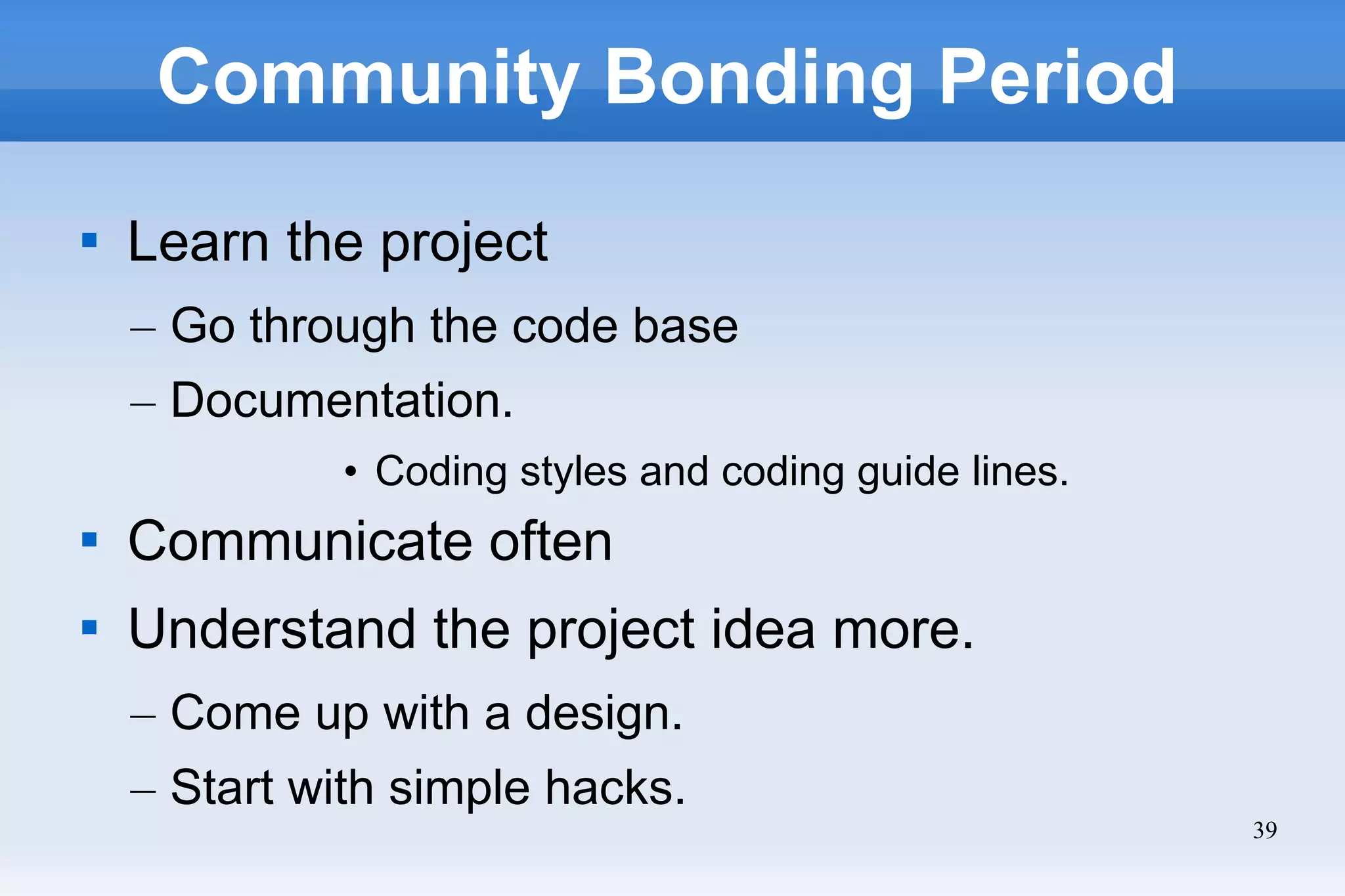 39
Community Bonding Period

Learn the project
– Go through the code base
– Documentation.
• Coding styles and coding guide lines.

Communicate often

Understand the project idea more.
– Come up with a design.
– Start with simple hacks.
 