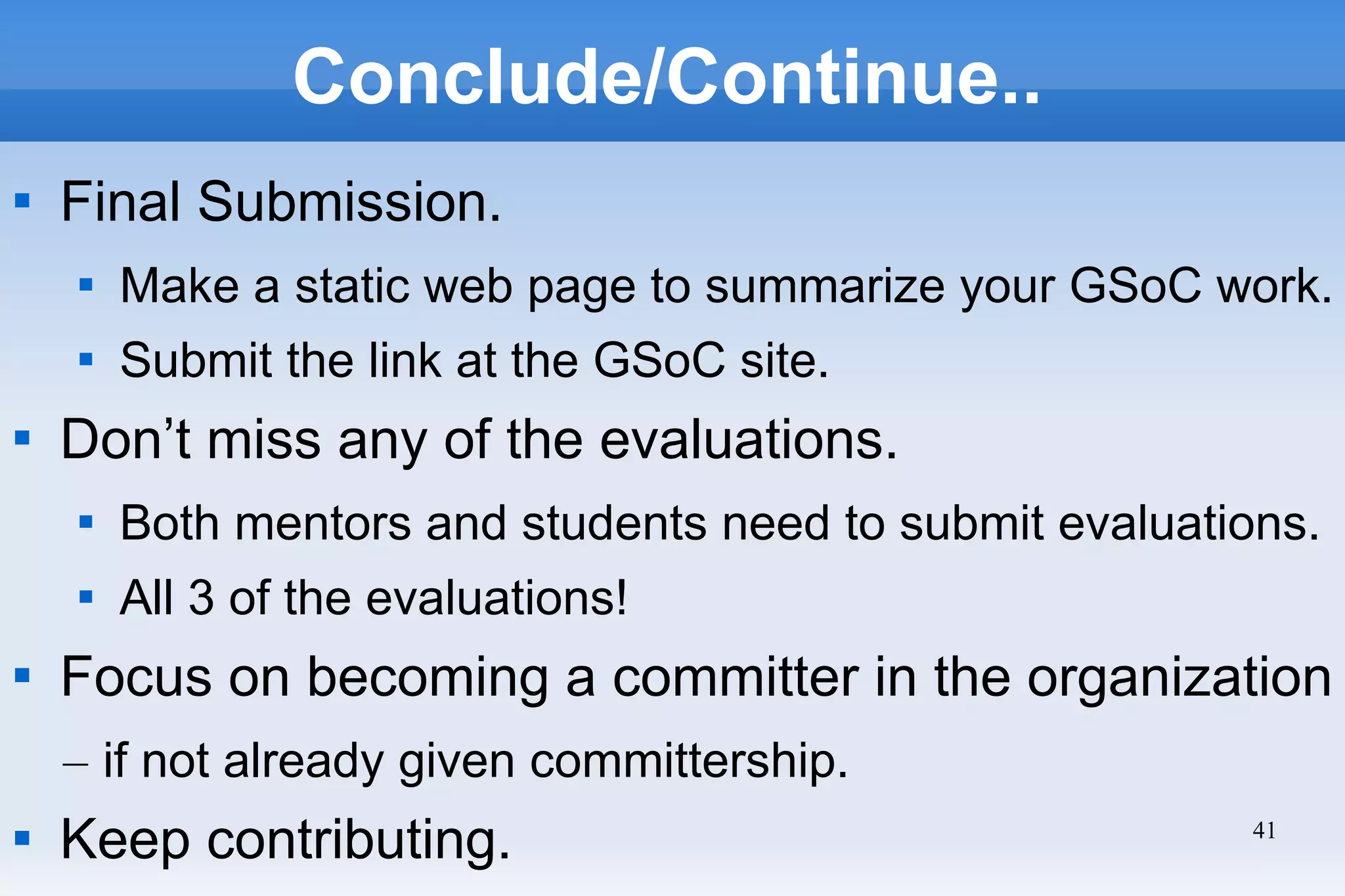 41
Conclude/Continue..

Final Submission.

Make a static web page to summarize your GSoC work.

Submit the link at the GSoC site.

Don’t miss any of the evaluations.

Both mentors and students need to submit evaluations.

All 3 of the evaluations!

Focus on becoming a committer in the organization
– if not already given committership.

Keep contributing.
 