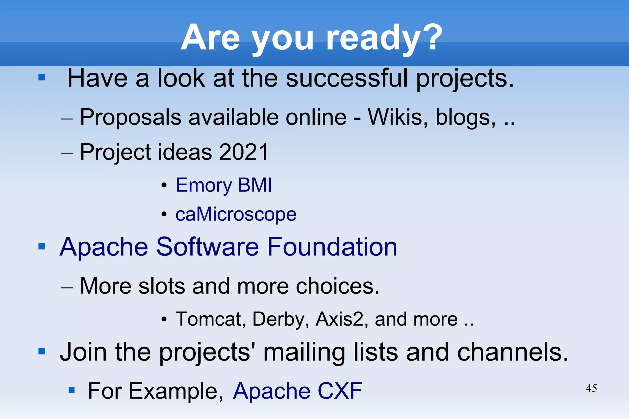 45
Are you ready?

Have a look at the successful projects.
– Proposals available online - Wikis, blogs, ..
– Project ideas 2021
• Emory BMI
• caMicroscope

Apache Software Foundation
– More slots and more choices.
• Tomcat, Derby, Axis2, and more ..

Join the projects' mailing lists and channels.

For Example, Apache CXF
 