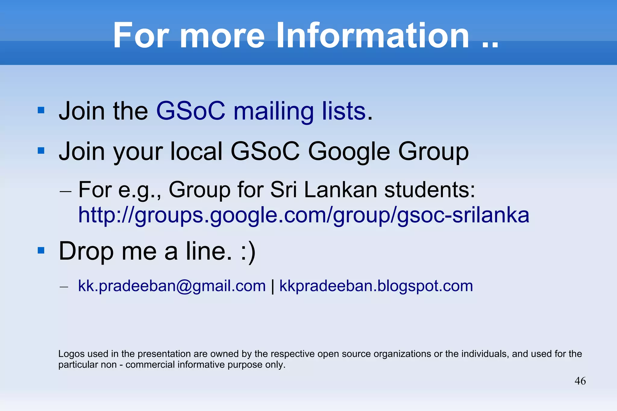 46
For more Information ..

Join the GSoC mailing lists.

Join your local GSoC Google Group
– For e.g., Group for Sri Lankan students:
http://groups.google.com/group/gsoc-srilanka

Drop me a line. :)
– kk.pradeeban@gmail.com | kkpradeeban.blogspot.com
Logos used in the presentation are owned by the respective open source organizations or the individuals, and used for the
particular non - commercial informative purpose only.
 