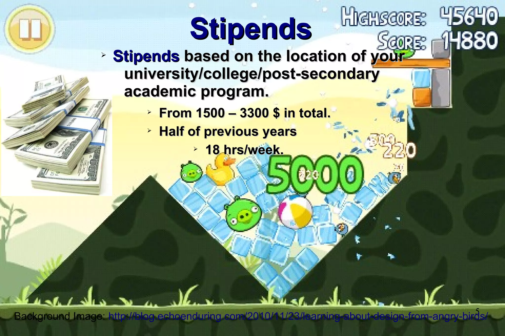 5
Stipends
Stipends
➢
Stipends
Stipends based on the location of your
based on the location of your
university/college/post-secondary
university/college/post-secondary
academic program.
academic program.
➢
From 1500 – 3300 $ in total.
From 1500 – 3300 $ in total.
➢
Half of previous years
Half of previous years
➢
18 hrs/week.
18 hrs/week.
Background Image: http://blog.echoenduring.com/2010/11/23/learning-about-design-from-angry-birds/
 