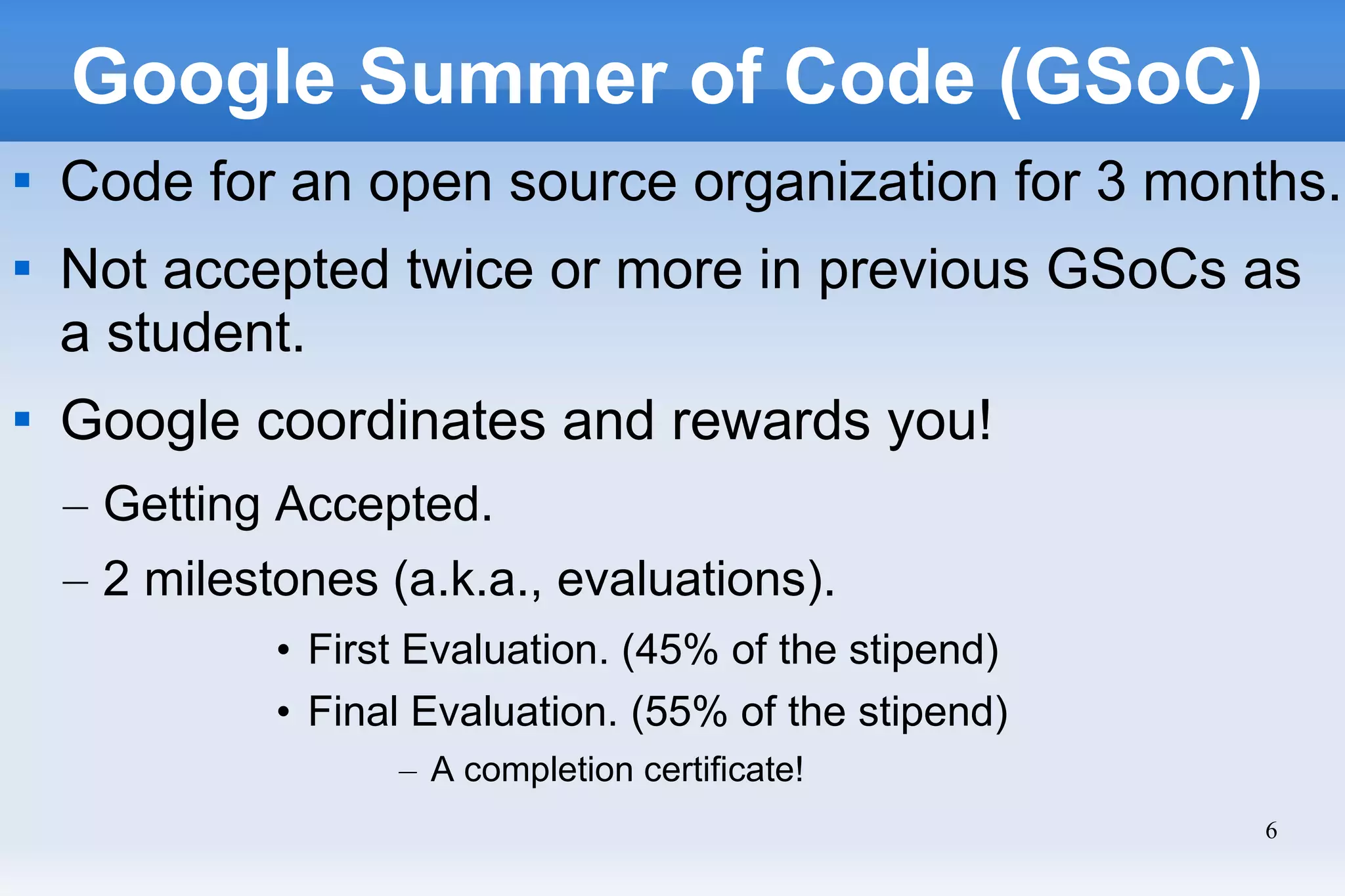 6
Google Summer of Code (GSoC)

Code for an open source organization for 3 months.

Not accepted twice or more in previous GSoCs as
a student.

Google coordinates and rewards you!
– Getting Accepted.
– 2 milestones (a.k.a., evaluations).
• First Evaluation. (45% of the stipend)
• Final Evaluation. (55% of the stipend)
– A completion certificate!
 