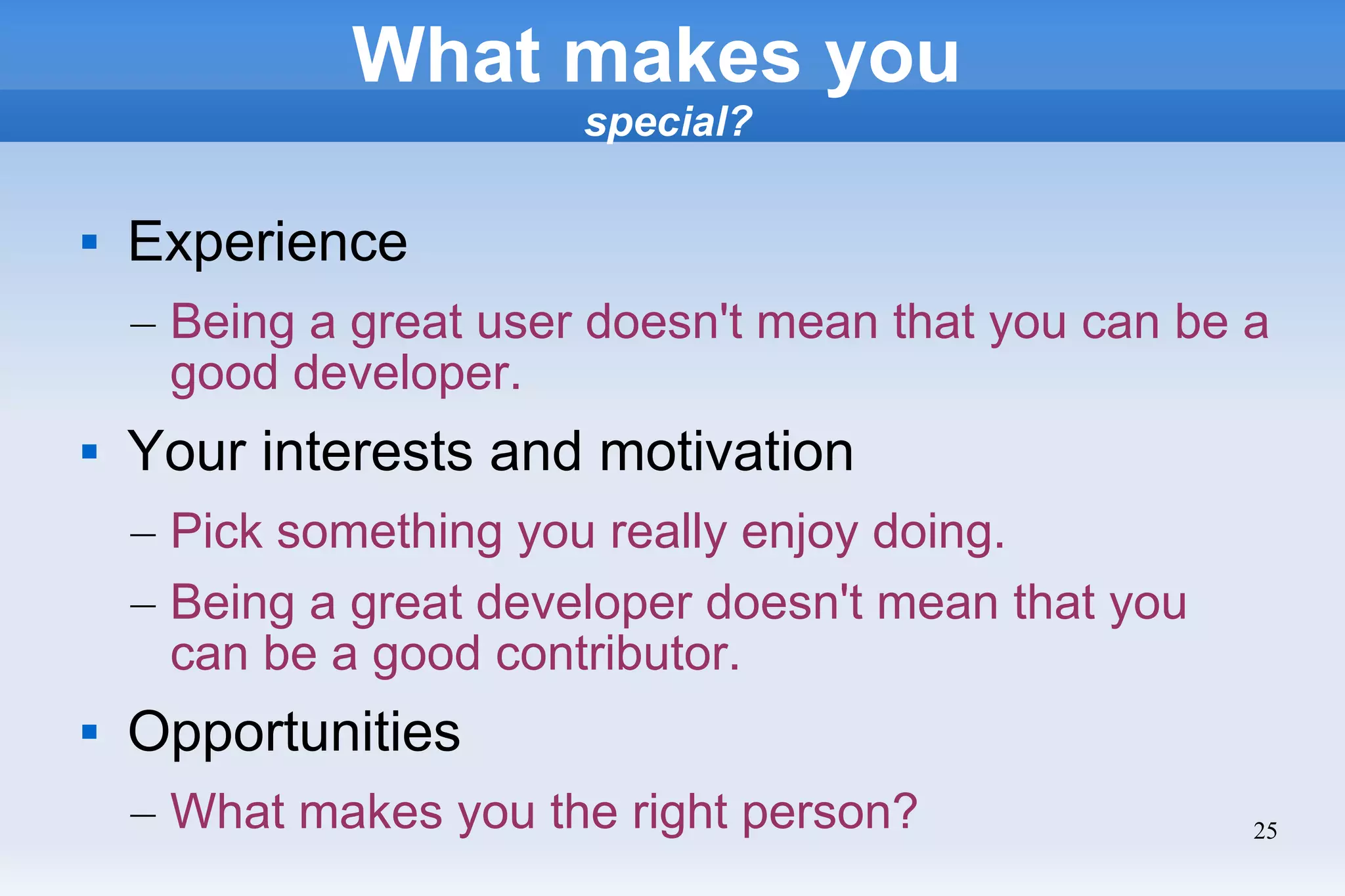 25
What makes you
special?
 Experience
– Being a great user doesn't mean that you can be a
good developer.
 Your interests and motivation
– Pick something you really enjoy doing.
– Being a great developer doesn't mean that you
can be a good contributor.
 Opportunities
– What makes you the right person?
 