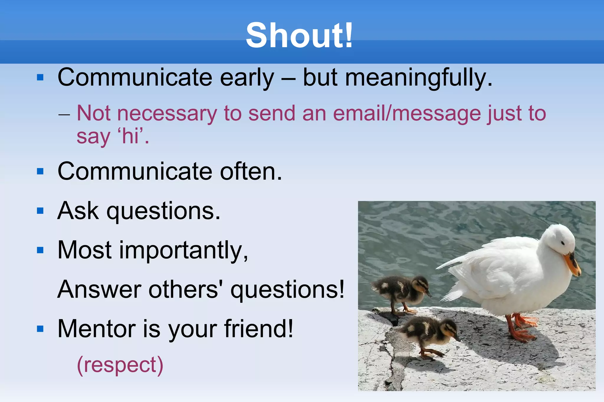 29
Shout!
 Communicate early – but meaningfully.
– Not necessary to send an email/message just to
say ‘hi’.
 Communicate often.
 Ask questions.
 Most importantly,
Answer others' questions!
 Mentor is your friend!
(respect)
 