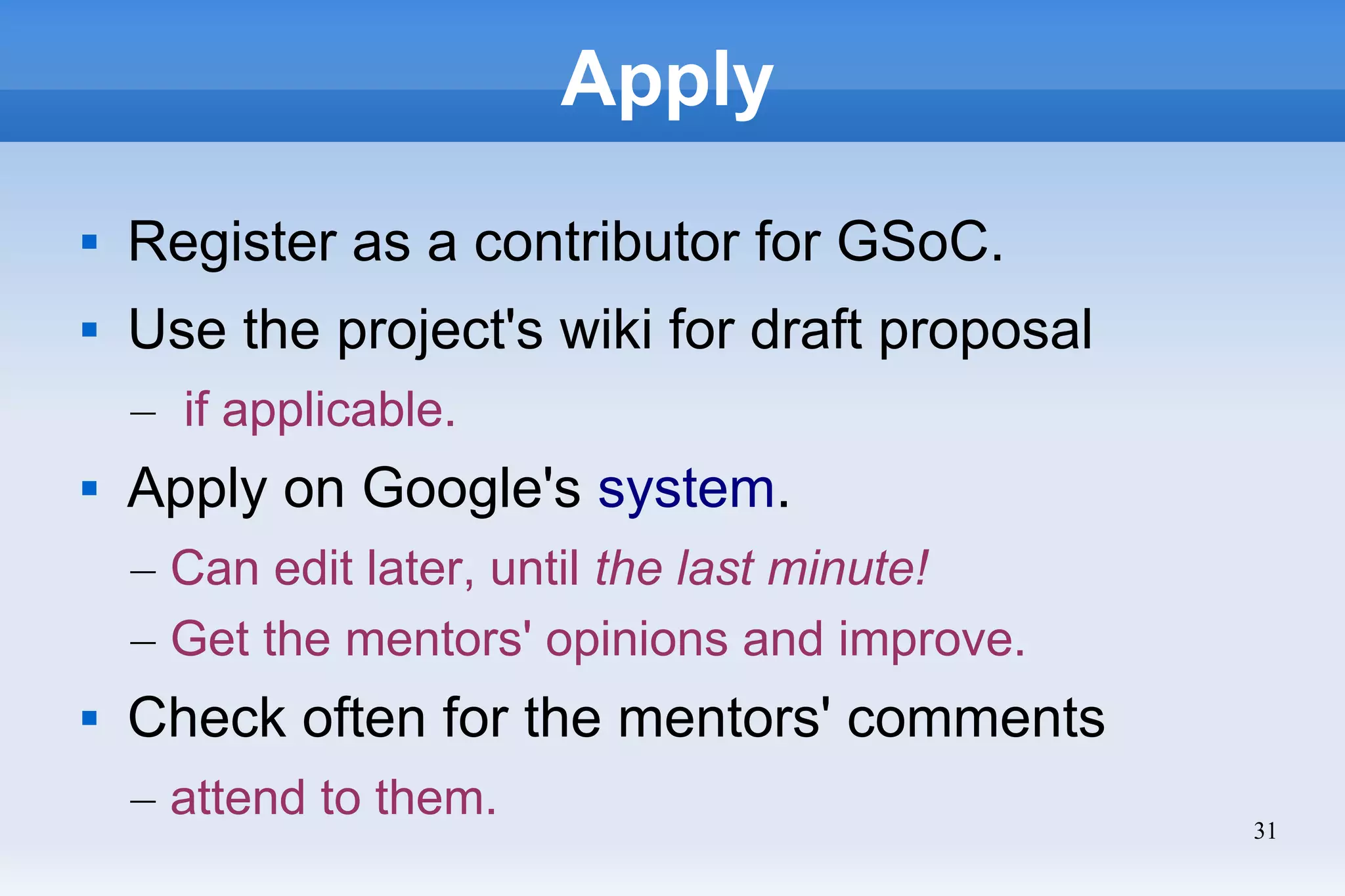 31
Apply
 Register as a contributor for GSoC.
 Use the project's wiki for draft proposal
– if applicable.
 Apply on Google's system.
– Can edit later, until the last minute!
– Get the mentors' opinions and improve.
 Check often for the mentors' comments
– attend to them.
 