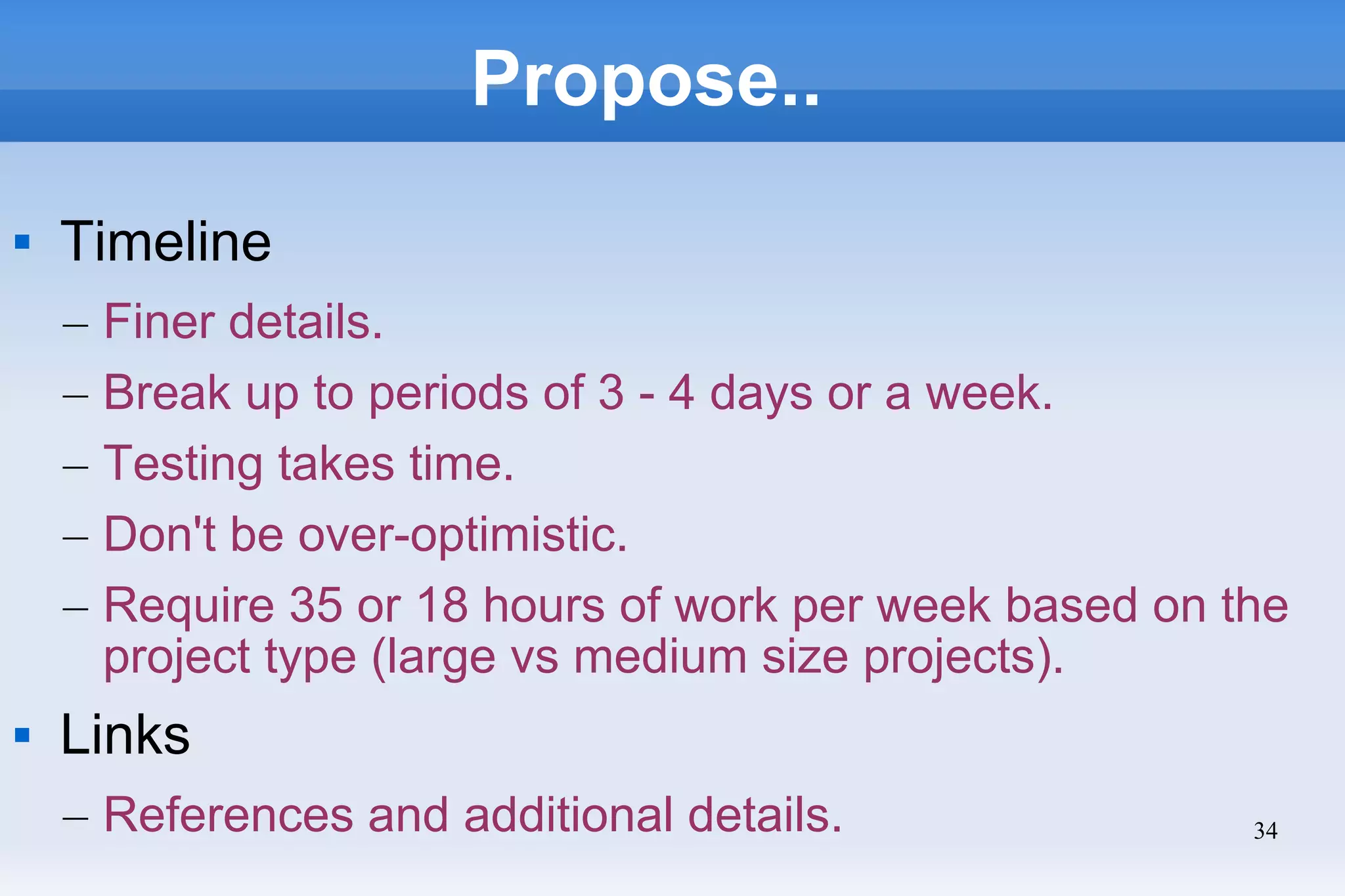 34
Propose..
 Timeline
– Finer details.
– Break up to periods of 3 - 4 days or a week.
– Testing takes time.
– Don't be over-optimistic.
– Require 35 or 18 hours of work per week based on the
project type (large vs medium size projects).
 Links
– References and additional details.
 