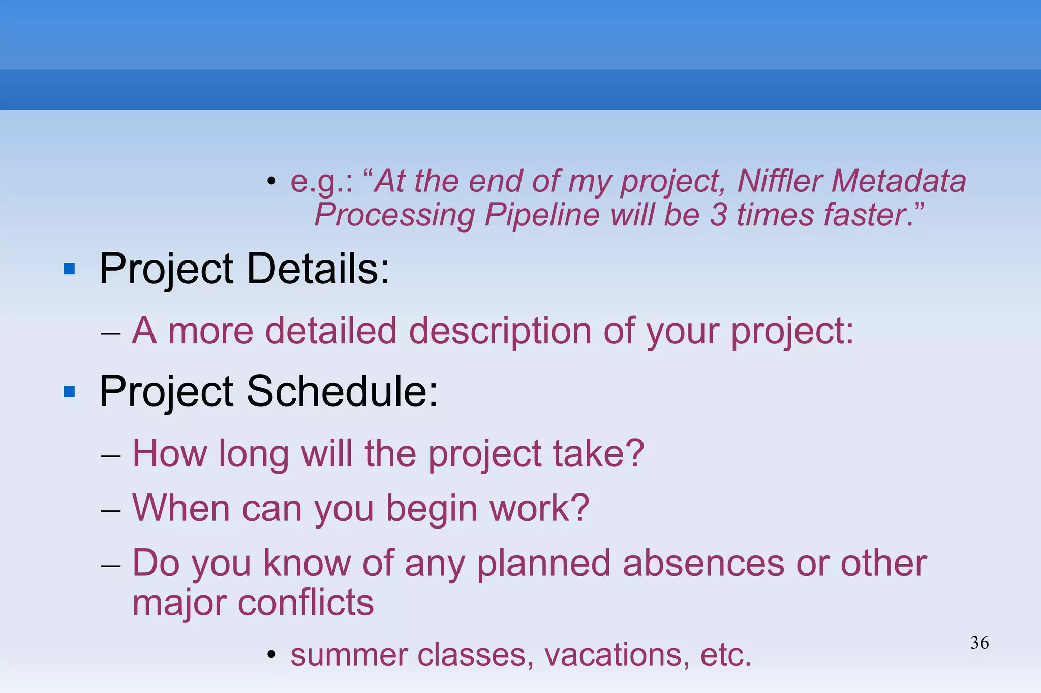 36
• e.g.: “At the end of my project, Niffler Metadata
Processing Pipeline will be 3 times faster.”
 Project Details:
– A more detailed description of your project:
 Project Schedule:
– How long will the project take?
– When can you begin work?
– Do you know of any planned absences or other
major conflicts
• summer classes, vacations, etc.
 