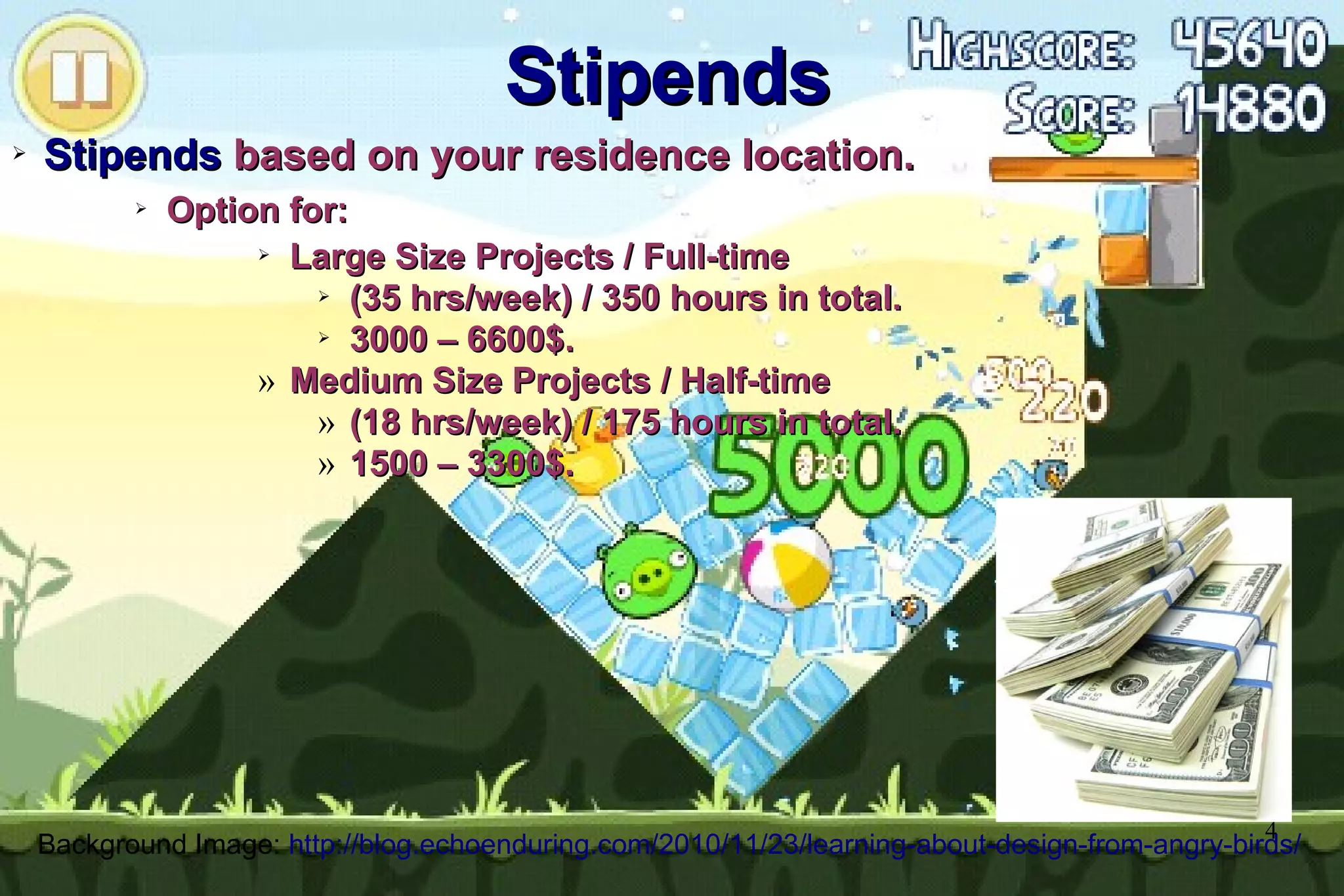 4
Stipends
Stipends
➢
Stipends
Stipends based on your residence location.
based on your residence location.
➢
Option for:
Option for:
➢
Large Size Projects / Full-time
Large Size Projects / Full-time
➢
(35 hrs/week) / 350 hours in total.
(35 hrs/week) / 350 hours in total.
➢
3000 – 6600$.
3000 – 6600$.
» Medium Size Projects / Half-time
Medium Size Projects / Half-time
» (18 hrs/week) / 175 hours in total.
(18 hrs/week) / 175 hours in total.
» 1500 – 3300$.
1500 – 3300$.
Background Image: http://blog.echoenduring.com/2010/11/23/learning-about-design-from-angry-birds/
 