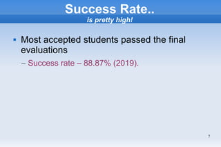 7
Success Rate..
is pretty high!
 Most accepted students passed the final
evaluations
– Success rate – 88.87% (2019).
 