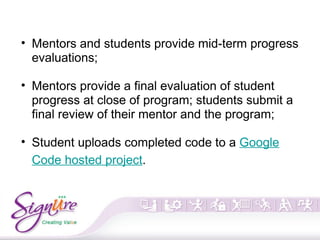 • Mentors and students provide mid-term progress
evaluations;
• Mentors provide a final evaluation of student
progress at close of program; students submit a
final review of their mentor and the program;
• Student uploads completed code to a Google
Code hosted project.
 