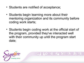 • Students are notified of acceptance;
• Students begin learning more about their
mentoring organization and its community before
coding work starts;
• Students begin coding work at the official start of
the program, provided they've interacted well
with their community up until the program start
date;
 