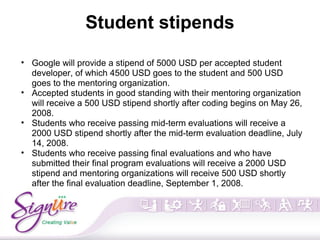 Student stipends
• Google will provide a stipend of 5000 USD per accepted student
developer, of which 4500 USD goes to the student and 500 USD
goes to the mentoring organization.
• Accepted students in good standing with their mentoring organization
will receive a 500 USD stipend shortly after coding begins on May 26,
2008.
• Students who receive passing mid-term evaluations will receive a
2000 USD stipend shortly after the mid-term evaluation deadline, July
14, 2008.
• Students who receive passing final evaluations and who have
submitted their final program evaluations will receive a 2000 USD
stipend and mentoring organizations will receive 500 USD shortly
after the final evaluation deadline, September 1, 2008.
 