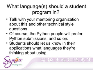 What language(s) should a student
program in?
• Talk with your mentoring organization
about this and other technical style
questions.
• Of course, the Python people will prefer
Python submissions, and so on.
• Students should let us know in their
applications what languages they're
thinking about using.
 