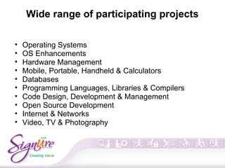 Wide range of participating projects
• Operating Systems
• OS Enhancements
• Hardware Management
• Mobile, Portable, Handheld & Calculators
• Databases
• Programming Languages, Libraries & Compilers
• Code Design, Development & Management
• Open Source Development
• Internet & Networks
• Video, TV & Photography
 