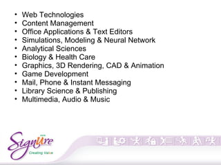 • Web Technologies
• Content Management
• Office Applications & Text Editors
• Simulations, Modeling & Neural Network
• Analytical Sciences
• Biology & Health Care
• Graphics, 3D Rendering, CAD & Animation
• Game Development
• Mail, Phone & Instant Messaging
• Library Science & Publishing
• Multimedia, Audio & Music
 