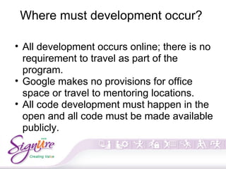 Where must development occur?
• All development occurs online; there is no
requirement to travel as part of the
program.
• Google makes no provisions for office
space or travel to mentoring locations.
• All code development must happen in the
open and all code must be made available
publicly.
 
