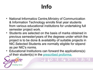 Info
• National Informatics Centre,Ministry of Communication
& Information Technology enrolls final year students
from various educational institutions for undertaking full
semester project work.
• Students are selected on the basis of marks obtained in
previous semester/years of the degreee under which the
project is to be done & availability of suitable projects in
NIC.Selected Students are normally eligible for stipend
as per NIC's norms.
• Educational Institutions can forward the applications(s)
of their student(s) in the prescribed proforma.
 