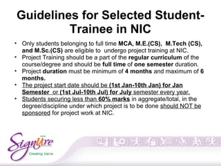 Guidelines for Selected Student-
Trainee in NIC
• Only students belonging to full time MCA, M.E.(CS), M.Tech (CS),
and M.Sc.(CS) are eligible to undergo project training at NIC.
• Project Training should be a part of the regular curriculum of the
course/degree and should be full time of one semester duration.
• Project duration must be minimum of 4 months and maximum of 6
months.
• The project start date should be (1st Jan-10th Jan) for Jan
Semester or (1st Jul-10th Jul) for July semester every year.
• Students securing less than 60% marks in aggregate/total, in the
degree/discipline under which project is to be done should NOT be
sponsored for project work at NIC.
 