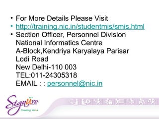 • For More Details Please Visit
• http://training.nic.in/studentmis/smis.html
• Section Officer, Personnel Division
National Informatics Centre
A-Block,Kendriya Karyalaya Parisar
Lodi Road
New Delhi-110 003
TEL:011-24305318
EMAIL : : personnel@nic.in
 