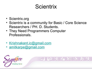 Scientrix
• Scientrix.org
• Scientrix is a community for Basic / Core Science
Researchers / PH. D. Students.
• They Need Programmers Computer
Professionals.
• Krishnakant.ic@gmail.com
• amitkarpe@gmail.com
 