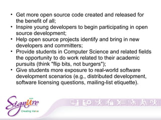 • Get more open source code created and released for
the benefit of all;
• Inspire young developers to begin participating in open
source development;
• Help open source projects identify and bring in new
developers and committers;
• Provide students in Computer Science and related fields
the opportunity to do work related to their academic
pursuits (think "flip bits, not burgers");
• Give students more exposure to real-world software
development scenarios (e.g., distributed development,
software licensing questions, mailing-list etiquette).
 