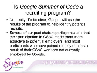 Is Google Summer of Code a
recruiting program?
• Not really. To be clear, Google will use the
results of the program to help identify potential
recruits.
• Several of our past student participants said that
their participation in GSoC made them more
attractive to potential employers, and most
participants who have gained employment as a
result of their GSoC work are not currently
employed by Google.
 