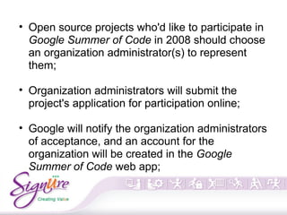 • Open source projects who'd like to participate in
Google Summer of Code in 2008 should choose
an organization administrator(s) to represent
them;
• Organization administrators will submit the
project's application for participation online;
• Google will notify the organization administrators
of acceptance, and an account for the
organization will be created in the Google
Summer of Code web app;
 