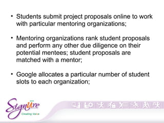 • Students submit project proposals online to work
with particular mentoring organizations;
• Mentoring organizations rank student proposals
and perform any other due diligence on their
potential mentees; student proposals are
matched with a mentor;
• Google allocates a particular number of student
slots to each organization;
 