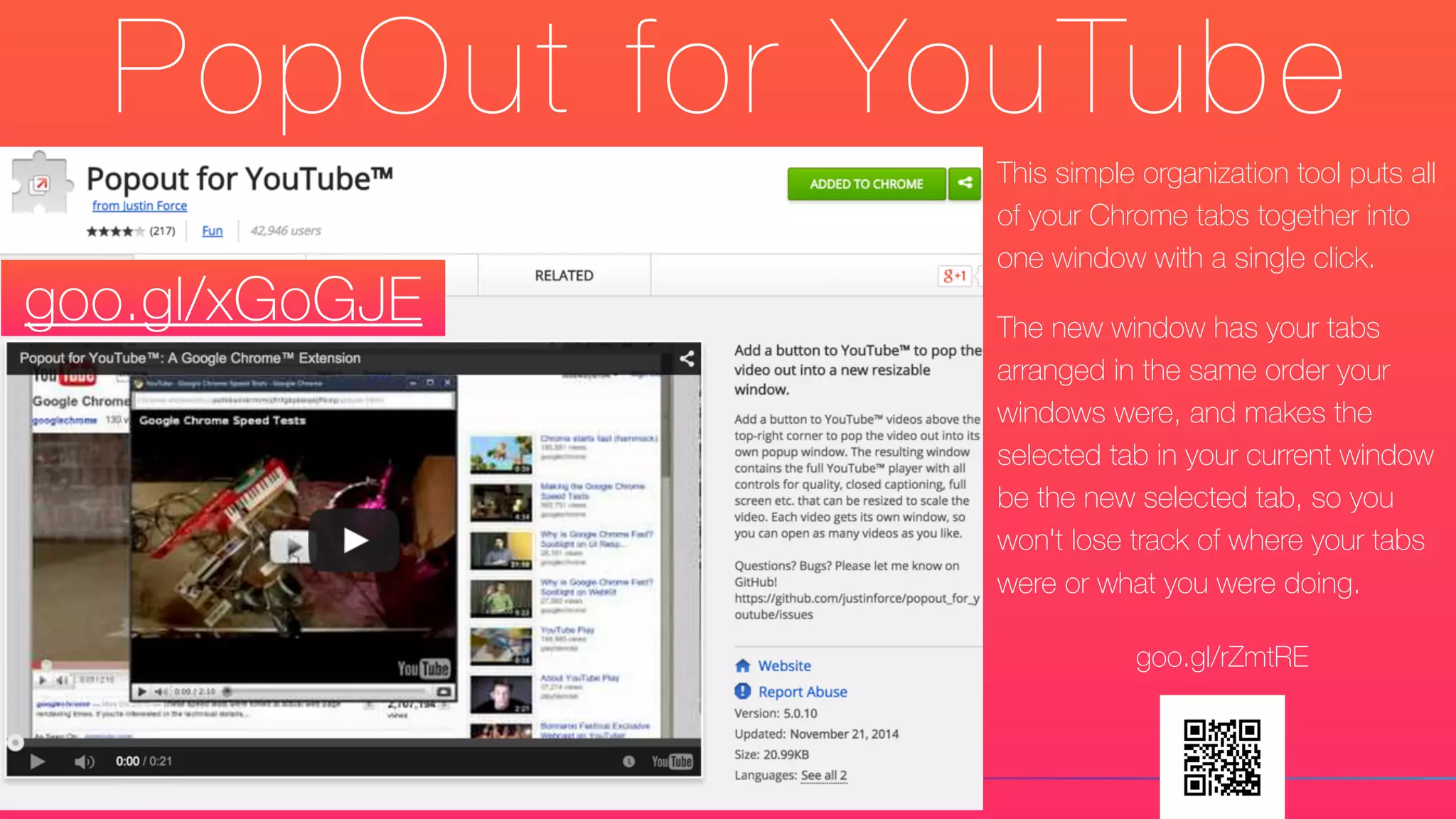 PopOut for YouTube
This simple organization tool puts all
of your Chrome tabs together into
one window with a single click.
The new window has your tabs
arranged in the same order your
windows were, and makes the
selected tab in your current window
be the new selected tab, so you
won't lose track of where your tabs
were or what you were doing.
goo.gl/xGoGJE
goo.gl/rZmtRE
 