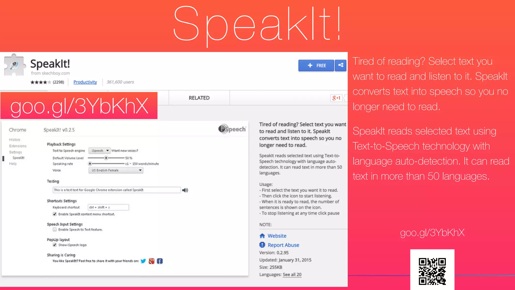 SpeakIt!
Tired of reading? Select text you
want to read and listen to it. SpeakIt
converts text into speech so you no
longer need to read.
SpeakIt reads selected text using
Text-to-Speech technology with
language auto-detection. It can read
text in more than 50 languages.
goo.gl/3YbKhX
goo.gl/3YbKhX
 