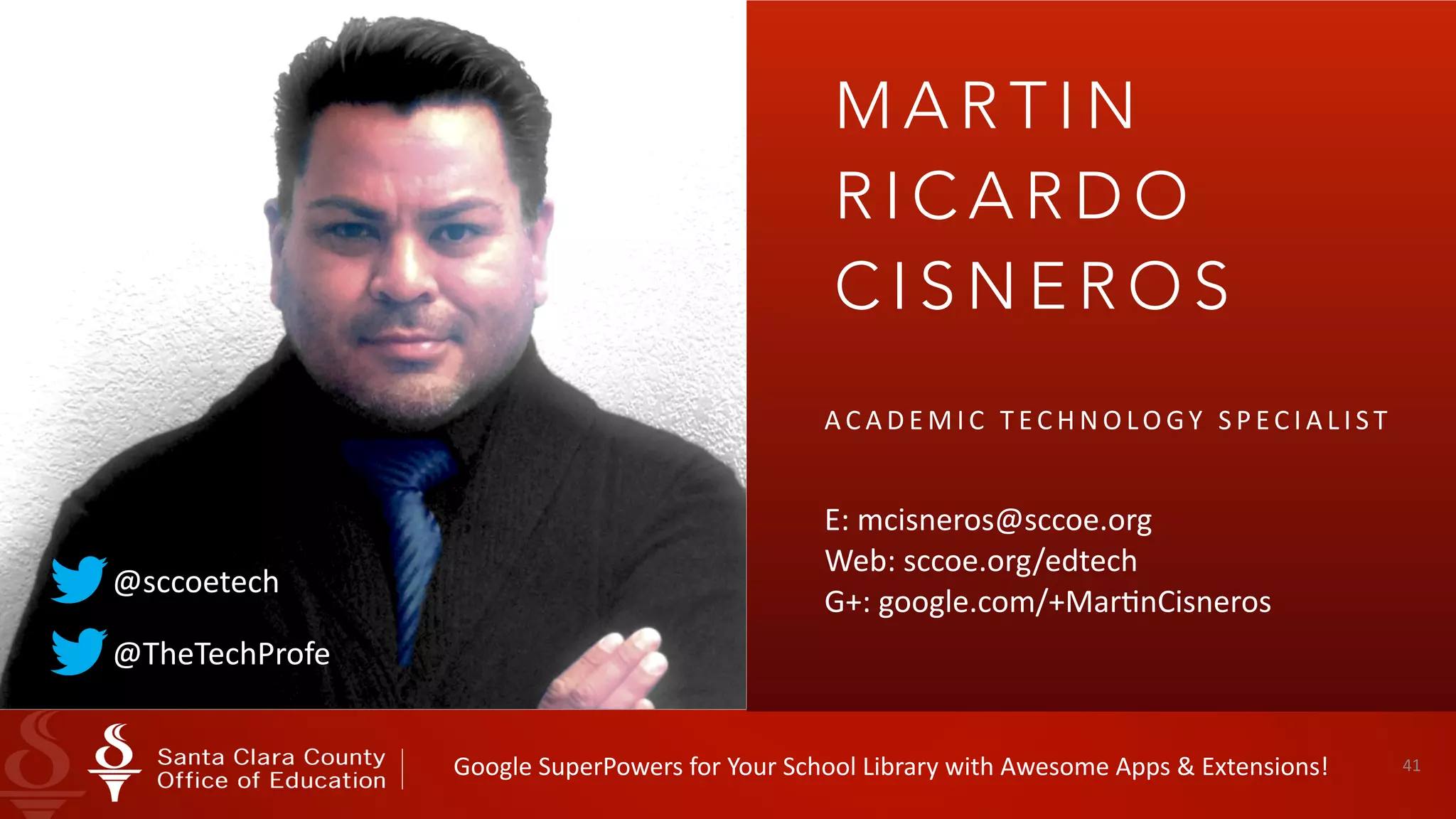 41
M A R T I N
R I C A R D O
C I S N E R O S
A C A D E M I C 	 T EC H N O LO GY 	 S P EC I A L I S T 	
E:	mcisneros@sccoe.org 
Web:	sccoe.org/edtech 
G+:	google.com/+MarInCisneros
@TheTechProfe
@sccoetech
Google	SuperPowers	for	Your	School	Library	with	Awesome	Apps	&	Extensions!
 