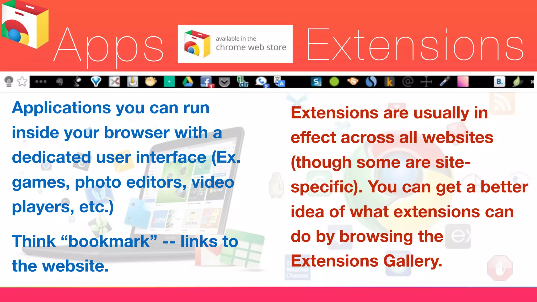Apps Extensions
Applications you can run
inside your browser with a
dedicated user interface (Ex.
games, photo editors, video
players, etc.)
Think “bookmark” -- links to
the website.
Extensions are usually in
eﬀect across all websites
(though some are site-
speciﬁc). You can get a better
idea of what extensions can
do by browsing the
Extensions Gallery.
 