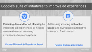 Proprietary + Confidential
Google’s suite of initiatives to improve ad experiences
Chrome Filtering & Ad Experience Report Funding Choices & Contributor
Addressing existing ad blocker
usage and giving users alternative
choices to fund content
Reducing demand for ad blocking by
improving ad experiences by helping
remove the most annoying
experiences from ecosystem
 