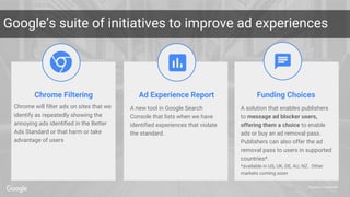 Proprietary + Confidential
Google’s suite of initiatives to improve ad experiences
Chrome Filtering Ad Experience Report Funding Choices
Chrome will filter ads on sites that we
identify as repeatedly showing the
annoying ads identified in the Better
Ads Standard or that harm or take
advantage of users
A solution that enables publishers
to message ad blocker users,
offering them a choice to enable
ads or buy an ad removal pass.
Publishers can also offer the ad
removal pass to users in supported
countries*.
*available in US, UK, DE, AU, NZ. Other
markets coming soon
A new tool in Google Search
Console that lists when we have
identified experiences that violate
the standard.
 
