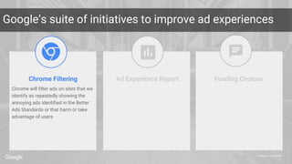 Proprietary + Confidential
Google’s suite of initiatives to improve ad experiences
Chrome Filtering Ad Experience Report Funding Choices
Chrome will filter ads on sites that we
identify as repeatedly showing the
annoying ads identified in the Better
Ads Standards or that harm or take
advantage of users
 