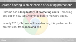 Proprietary + Confidential
Chrome filtering is an extension of existing protections
Chrome has a long history of protecting users -- blocking
pop-ups in new tabs, warnings before malware pages.
In early 2018, Chrome will be extending this protection to
protect user from annoying ads
 