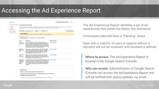 Proprietary + Confidential
Accessing the Ad Experience Report
The Ad Experience Report identifies a set of ad
experiences that violate the Better Ads Standards
Unreviewed sites will have a “Pending” status
Sites with a majority of users in regions without a
standard will not be reviewed until standard is defined
Who can access: Administrators of Google Search
Console can access the Ad Experience Report and
will be notified with status updates via email.
Where to access: The Ad Experience Report is
located in the Google Search Console
 