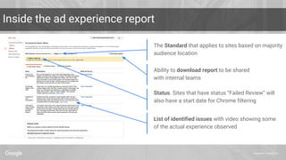 Proprietary + Confidential
Inside the ad experience report
List of identified issues with video showing some
of the actual experience observed
The Standard that applies to sites based on majority
audience location
Status. Sites that have status “Failed Review” will
also have a start date for Chrome filtering
Ability to download report to be shared
with internal teams
 