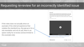 Proprietary + Confidential
Requesting re-review for an incorrectly identified issue
If the video does not actually show an
example of the cited ad experience that
violates the standard (e.g. the pop-up is for a
site newsletter and not an ad), there is an
option notify for re-review (review limited to
this example only)
 