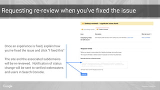 Proprietary + Confidential
Requesting re-review when you’ve fixed the issue
Once an experience is fixed, explain how
you’ve fixed the issue and click “I fixed this”
The site and the associated subdomains
will be re-reviewed. Notification of status
change will be sent to verified webmasters
and users in Search Console.
 