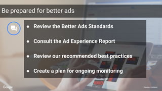 Proprietary + ConfidentialProprietary + Confidential
Be prepared for better ads
● Review the Better Ads Standards
● Consult the Ad Experience Report
● Review our recommended best practices
● Create a plan for ongoing monitoring
 