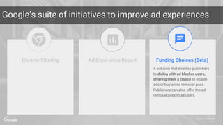 Proprietary + Confidential
Google’s suite of initiatives to improve ad experiences
Funding Choices (Beta)
A solution that enables publishers
to dialog with ad blocker users,
offering them a choice to enable
ads or buy an ad removal pass.
Publishers can also offer the ad
removal pass to all users.
Chrome Filtering Ad Experience Report
 