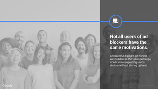 Proprietary + Confidential
Not all users of ad
blockers have the
same motivations.
A respectful dialog is an honest
way to address the value exchange
of ads while respecting user’s
choice - without stirring up heat.
 