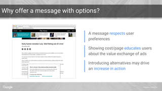 Proprietary + Confidential
A message respects user
preferences
Showing cost/page educates users
about the value exchange of ads
Introducing alternatives may drive
an increase in action
Why offer a message with options?
 